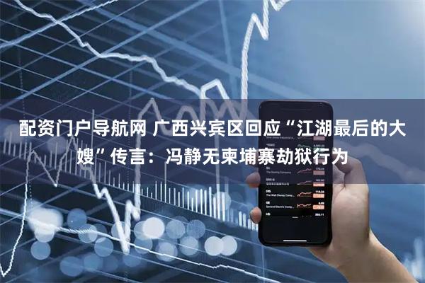 配资门户导航网 广西兴宾区回应“江湖最后的大嫂”传言：冯静无柬埔寨劫狱行为