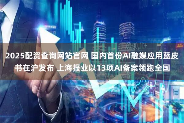 2025配资查询网站官网 国内首份AI融媒应用蓝皮书在沪发布 上海报业以13项AI备案领跑全国