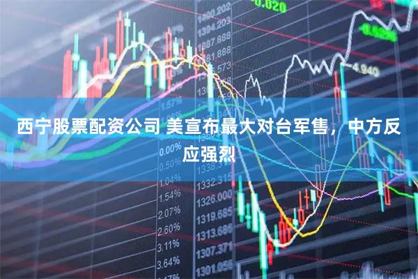 西宁股票配资公司 美宣布最大对台军售，中方反应强烈