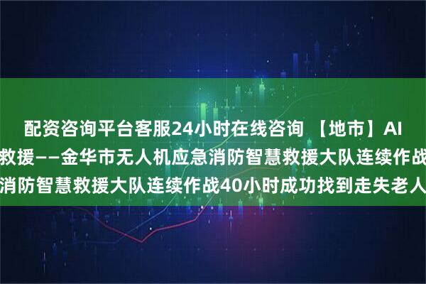 配资咨询平台客服24小时在线咨询 【地市】AI＋低空 以科技赋能应急救援——金华市无人机应急消防智慧救援大队连续作战40小时成功找到走失老人