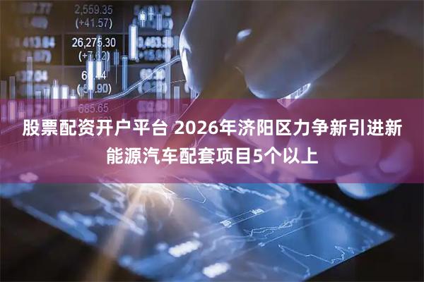 股票配资开户平台 2026年济阳区力争新引进新能源汽车配套项目5个以上
