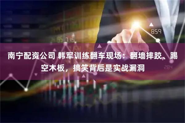 南宁配资公司 韩军训练翻车现场：翻墙摔跤、踢空木板，搞笑背后是实战漏洞